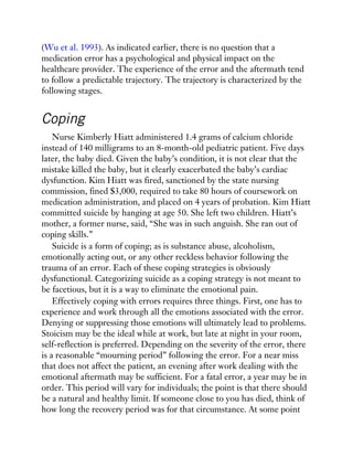 (Wu et al. 1993). As indicated earlier, there is no question that a
medication error has a psychological and physical impact on the
healthcare provider. The experience of the error and the aftermath tend
to follow a predictable trajectory. The trajectory is characterized by the
following stages.
Coping
Nurse Kimberly Hiatt administered 1.4 grams of calcium chloride
instead of 140 milligrams to an 8-month-old pediatric patient. Five days
later, the baby died. Given the baby’s condition, it is not clear that the
mistake killed the baby, but it clearly exacerbated the baby’s cardiac
dysfunction. Kim Hiatt was fired, sanctioned by the state nursing
commission, fined $3,000, required to take 80 hours of coursework on
medication administration, and placed on 4 years of probation. Kim Hiatt
committed suicide by hanging at age 50. She left two children. Hiatt’s
mother, a former nurse, said, “She was in such anguish. She ran out of
coping skills.”
Suicide is a form of coping; as is substance abuse, alcoholism,
emotionally acting out, or any other reckless behavior following the
trauma of an error. Each of these coping strategies is obviously
dysfunctional. Categorizing suicide as a coping strategy is not meant to
be facetious, but it is a way to eliminate the emotional pain.
Effectively coping with errors requires three things. First, one has to
experience and work through all the emotions associated with the error.
Denying or suppressing those emotions will ultimately lead to problems.
Stoicism may be the ideal while at work, but late at night in your room,
self-reflection is preferred. Depending on the severity of the error, there
is a reasonable “mourning period” following the error. For a near miss
that does not affect the patient, an evening after work dealing with the
emotional aftermath may be sufficient. For a fatal error, a year may be in
order. This period will vary for individuals; the point is that there should
be a natural and healthy limit. If someone close to you has died, think of
how long the recovery period was for that circumstance. At some point
 