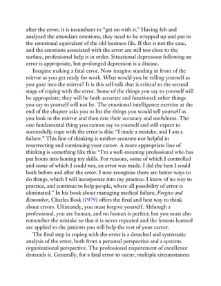 after the error, it is incumbent to “get on with it.” Having felt and
analyzed the attendant emotions, they need to be wrapped up and put in
the emotional equivalent of the old business file. If this is not the case,
and the emotions associated with the error are still too close to the
surface, professional help is in order. Situational depression following an
error is appropriate, but prolonged depression is a disease.
Imagine making a fatal error. Now imagine standing in front of the
mirror as you get ready for work. What would you be telling yourself as
you gaze into the mirror? It is this self-talk that is critical to the second
stage of coping with the error. Some of the things you say to yourself will
be appropriate; they will be both accurate and functional; other things
you say to yourself will not be. The emotional intelligence exercise at the
end of the chapter asks you to list the things you would tell yourself as
you look in the mirror and then rate their accuracy and usefulness. The
one fundamental thing you cannot say to yourself and still expect to
successfully cope with the error is this: “I made a mistake, and I am a
failure.” This line of thinking is neither accurate nor helpful in
resurrecting and continuing your career. A more appropriate line of
thinking is something like this: “I’m a well-meaning professional who has
put hours into honing my skills. For reasons, some of which I controlled
and some of which I could not, an error was made. I did the best I could
both before and after the error. I now recognize there are better ways to
do things, which I will incorporate into my practice. I know of no way to
practice, and continue to help people, where all possibility of error is
eliminated.” In his book about managing medical failure, Forgive and
Remember, Charles Bosk (1979) offers the final and best way to think
about errors. Ultimately, you must forgive yourself. Although a
professional, you are human, and no human is perfect; but you must also
remember the mistake so that it is never repeated and the lessons learned
are applied to the patients you will help the rest of your career.
The final step in coping with the error is a detached and systematic
analysis of the error, both from a personal perspective and a systems
organizational perspective. The professional requirement of excellence
demands it. Generally, for a fatal error to occur, multiple circumstances
 