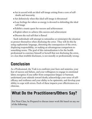 Act in accord with an ideal self-image arising from a core of self-
doubt and insecurity
Act defensively when this ideal self-image is threatened
Lose feelings for others as energy is devoted to defending the ideal
self-image
Exhibit a manic quest for success and achievement
Exploit others to achieve this success and achievement
Disown the real self that is flawed
Such individuals will attempt to rationalize or reinterpret the situation
to protect themselves when disclosing the error. They will do this by
using euphemistic language, distorting the consequences of the error,
displacing responsibility, or making an advantageous comparison to
something worse. The goal of this rationalization is for the health
professional to convince himself or herself that not disclosing the error,
or a less than truthful disclosure, is not morally or professionally wrong.
Conclusion
As a Professional, the Task is to confront your fears and anxieties, your
fear of success and failure, and your willingness to engage in emotional
labor; recognize if you suffer from compassion fatigue or burnout;
understand your attitude toward death; acknowledge your sense of self-
efficacy and resilience and your ability to be optimistic; and develop your
ability to cope with errors. Each of these impacts your effectiveness as a
clinician.
What Do the Practitioners/Others Say?
For Next Class, be Prepared to discuss inner work life based on any one
of the following:
 