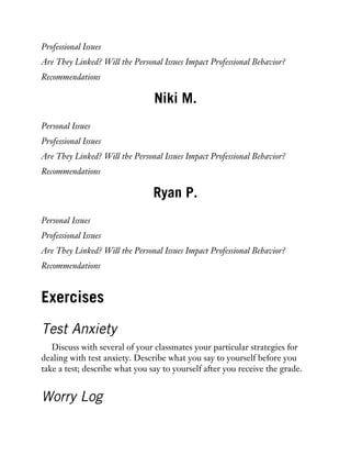 Professional Issues
Are They Linked? Will the Personal Issues Impact Professional Behavior?
Recommendations
Niki M.
Personal Issues
Professional Issues
Are They Linked? Will the Personal Issues Impact Professional Behavior?
Recommendations
Ryan P.
Personal Issues
Professional Issues
Are They Linked? Will the Personal Issues Impact Professional Behavior?
Recommendations
Exercises
Test Anxiety
Discuss with several of your classmates your particular strategies for
dealing with test anxiety. Describe what you say to yourself before you
take a test; describe what you say to yourself after you receive the grade.
Worry Log
 