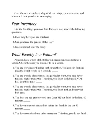 Over the next week, keep a log of all the things you worry about and
how much time you devote to worrying.
Fear Inventory
List the five things you most fear. For each fear, answer the following
questions.
1. How long have you had this fear?
2. Can you trace the genesis of this fear?
3. Does it impact your life today?
What Exactly Is a Failure?
Please indicate which of the following circumstances constitutes a
failure. Check the ones you consider to be a failure.
1. You are world record holder in the marathon. You come in first and
miss the world record by 8 seconds. _____
2. You are a world-class runner. In a particular event, you have never
finished higher than 10th. This time, you finish sixth but do NOT
beat your best time. _____
3. You are a world-class runner. In a particular event, you have never
finished higher than 10th. This time, you finish 11th and beat your
best time.
4. You beat the age group record time (over 55) but finish in the last 300
runners. _____
5. You have never run a marathon before but finish in the last 50
runners. _____
6. You have completed one other marathon. This time, you do not finish
 