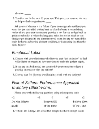 the race. _____
7. You first ran in this race 60 years ago. This year, you come to the race
to help with the organization. ____
Ask yourself whether it is a failure if you: do not get the residency you
want, but get your third choice; have to take the board a second time;
realize after a year that community practice is not for you and go back to
graduate school at a reduced salary; get a raise, but not as much as you
think; or get assigned to the committee you want, but are not named the
chair. Is there a subjective element to failure, or is anything less than the
best a failure?
Emotional Labor
1. Discuss with your classmates whether you ever “put on an act” to deal
with clients or pretend to have emotions to make the patient happy.
2. If you are in a bad mood, can you modify your emotions to leave a
positive impression with the patient?
3. Do you ever feel like you are faking it at work with the patients?
Fear of Failure: Performance Appraisal
Inventory (Short-Form)
Please answer the following questions using this response scale.
1. When I am failing, I am afraid that I might not have enough talent.
_____
 