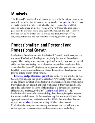 Mindsets
The Key to Personal and professional growth is the belief you have about
yourself and about the process, in other words, your mindset. Some have
a fixed mindset, the belief that who they are is immutable and that
aspiring to be more altruistic, or any of the professional dimensions, is
pointless. In contrast, some have a growth mindset, the belief that who
they are can be cultivated and improved and that, through effort,
diligence, reflection, and self-directed learning, growth is possible.
Professionalism and Personal and
Professional Growth
Professional Development and Professional Growth, in this text, are not
the same. Professional development typically focuses on the technical
aspect of becoming better at an occupational pursuit. Improved technical
skills translate to meeting the professional demand for excellence. It is
what school is about. Professional development, after graduation, is best
handled via continuing education efforts. Professional development is a
process considered in other venues.
Personal and professional growth are similar to one another in that
both suggest change in a positive direction. “Personal growth is defined
as any process by which individuals gain in awareness or understanding of
themselves, and as a result, experience changes in their feelings, beliefs,
attitudes, behaviours or views of themselves in a direction of improved
effectiveness, accuracy, or health” (Wright et al. 2006, p. 738).
Professionalism demands accountability, duty, honor, integrity, respect
for others, and altruism. Professionalism requires the acquisition of the
appropriate emotions, motivations (Glen 1998), theories about human
nature, and wisdom (an understanding of what is important).
Professionalism requires the subtlety and tact to convey bad news, to
entice a patient into compliance without resentment, to challenge
 