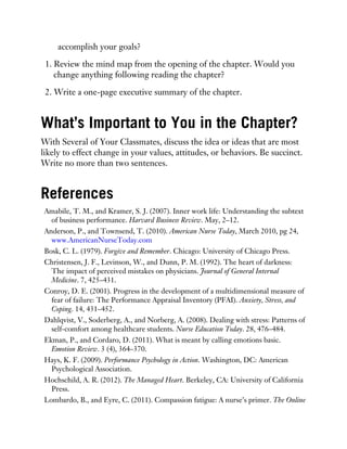 accomplish your goals?
1. Review the mind map from the opening of the chapter. Would you
change anything following reading the chapter?
2. Write a one-page executive summary of the chapter.
What’s Important to You in the Chapter?
With Several of Your Classmates, discuss the idea or ideas that are most
likely to effect change in your values, attitudes, or behaviors. Be succinct.
Write no more than two sentences.
References
Amabile, T. M., and Kramer, S. J. (2007). Inner work life: Understanding the subtext
of business performance. Harvard Business Review. May, 2–12.
Anderson, P., and Townsend, T. (2010). American Nurse Today, March 2010, pg 24,
www.AmericanNurseToday.com
Bosk, C. L. (1979). Forgive and Remember. Chicago: University of Chicago Press.
Christensen, J. F., Levinson, W., and Dunn, P. M. (1992). The heart of darkness:
The impact of perceived mistakes on physicians. Journal of General Internal
Medicine. 7, 425–431.
Conroy, D. E. (2001). Progress in the development of a multidimensional measure of
fear of failure: The Performance Appraisal Inventory (PFAI). Anxiety, Stress, and
Coping. 14, 431–452.
Dahlqvist, V., Soderberg, A., and Norberg, A. (2008). Dealing with stress: Patterns of
self-comfort among healthcare students. Nurse Education Today. 28, 476–484.
Ekman, P., and Cordaro, D. (2011). What is meant by calling emotions basic.
Emotion Review. 3 (4), 364–370.
Hays, K. F. (2009). Performance Psychology in Action. Washington, DC: American
Psychological Association.
Hochschild, A. R. (2012). The Managed Heart. Berkeley, CA: University of California
Press.
Lombardo, B., and Eyre, C. (2011). Compassion fatigue: A nurse’s primer. The Online
 
