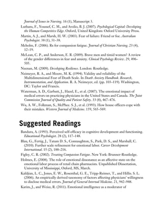 Journal of Issues in Nursing. 16 (1), Manuscript 3.
Luthans, F., Youssef, C. M., and Avolio, B. J. (2007). Psychological Capital: Developing
the Human Competitive Edge. Oxford, United Kingdom: Oxford University Press.
Martin, A. J., and Marsh, H. W. (2003). Fear of failure: Friend or foe. Australian
Psychologist. 38 (1), 31–38.
Mcholm, F. (2006). Rx for compassion fatigue. Journal of Christian Nursing. 23 (4),
12–19.
McLean, C. P., and Anderson, E. R. (2009). Brave men and timid women? A review
of the gender differences in fear and anxiety. Clinical Psychology Review. 29, 496–
505.
Neenan, M. (2009). Developing Resilience. London: Routledge.
Neimeyer, R. A., and Moore, M. K. (1994). Validity and reliability of the
Multidimensional Fear of Death Scale. In Death Anxiety Handbook. Research,
Instrumentation, and Application. R. A. Neimeyer, ed. (pp. 103–119). Washington,
DC: Taylor and Francis.
Waterman, A. D., Garbutt, J., Hazel, E., et al. (2007). The emotional impact of
medical errors on practicing physicians in the United States and Canada. The Joint
Commission Journal of Quality and Patient Safety. 33 (8), 467–476.
Wu, A. W., Folkman, S., McPhee. S. J., et al. (1993). How house officers cope with
their mistakes. Western Journal of Medicine. 159, 565–569.
Suggested Readings
Bandura, A. (1993). Perceived self-efficacy in cognitive development and functioning.
Educational Psychologist. 28 (2), 117–148.
Blau, G., Fertig, J., Tatum D. S., Connaughton, S., Park, D. S., and Marshall, C.
(2010). Further scale refinement for emotional labor. Career Development
International. 15 (2), 188–216.
Figley, C. R. (2002). Treating Compassion Fatigue. New York: Brunner-Routledge.
Holmes, E. (2008). The role of emotional dissonance as an affective state on the
emotional labor process of retail chain pharmacists. Unpublished Dissertation,
University of Mississippi, Oxford, MS, March.
Kaldjian, L. C., Jones, E. W., Rosenthal, G. E., Tripp-Reimer, T., and Hillis. S. L.
(2006). An empirically derived taxonomy of factors affecting physicians’ willingness
to disclose medical errors. Journal of General Internal Medicine. 21, 942–948.
Karim, J., and Weisz, R. (2011). Emotional intelligence as a moderator of
 