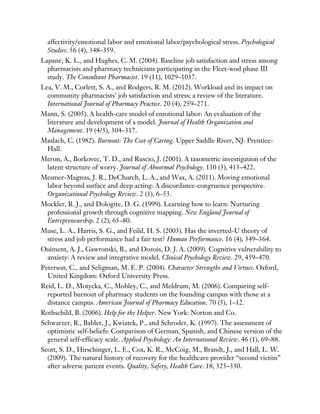 affectivity/emotional labor and emotional labor/psychological stress. Psychological
Studies. 56 (4), 348–359.
Lapane, K. L., and Hughes, C. M. (2004). Baseline job satisfaction and stress among
pharmacists and pharmacy technicians participating in the Fleet-wod phase III
study. The Consultant Pharmacist. 19 (11), 1029–1037.
Lea, V. M., Corlett, S. A., and Rodgers, R. M. (2012). Workload and its impact on
community pharmacists’ job satisfaction and stress; a review of the literature.
International Journal of Pharmacy Practice. 20 (4), 259–271.
Mann, S. (2005). A health-care model of emotional labor: An evaluation of the
literature and development of a model. Journal of Health Organization and
Management. 19 (4/5), 304–317.
Maslach, C. (1982). Burnout: The Cost of Caring. Upper Saddle River, NJ: Prentice-
Hall.
Meron, A., Borkovec, T. D., and Ruscio, J. (2001). A taxometric investigation of the
latent structure of worry. Journal of Abnormal Psychology. 110 (3), 413–422.
Mesmer-Magnus, J. R., DeChurch, L. A., and Wax, A. (2011). Moving emotional
labor beyond surface and deep acting: A discordance-congruence perspective.
Organizational Psychology Review. 2 (1), 6–53.
Mockler, R. J., and Dologite, D. G. (1999). Learning how to learn: Nurturing
professional growth through cognitive mapping. New England Journal of
Entrepreneurship. 2 (2), 65–80.
Muse, L. A., Harris, S. G., and Feild, H. S. (2003). Has the inverted-U theory of
stress and job performance had a fair test? Human Performance. 16 (4), 349–364.
Ouiment, A. J., Gawronski, B., and Dozois, D. J. A. (2009). Cognitive vulnerability to
anxiety: A review and integrative model. Clinical Psychology Review. 29, 459–470.
Peterson, C., and Seligman, M. E. P. (2004). Character Strengths and Virtues. Oxford,
United Kingdom: Oxford University Press.
Reid, L. D., Motycka, C., Mobley, C., and Meldrum, M. (2006). Comparing self-
reported burnout of pharmacy students on the founding campus with those at a
distance campus. American Journal of Pharmacy Education. 70 (5), 1–12.
Rothschild, B. (2006). Help for the Helper. New York: Norton and Co.
Schwarzer, R., Babler, J., Kwiatek, P., and Schroder, K. (1997). The assessment of
optimistic self-beliefs: Comparison of German, Spanish, and Chinese version of the
general self-efficacy scale. Applied Psychology: An International Review. 46 (1), 69–88.
Scott, S. D., Hirschinger, L. E., Cox, K. R., McCoig, M., Brandt, J., and Hall, L. W.
(2009). The natural history of recovery for the healthcare provider “second victim”
after adverse patient events. Quality, Safety, Health Care. 18, 325–330.
 