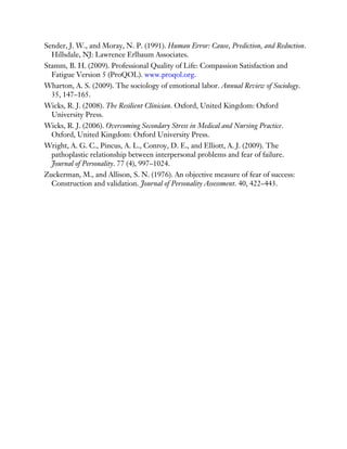 Sender, J. W., and Moray, N. P. (1991). Human Error: Cause, Prediction, and Reduction.
Hillsdale, NJ: Lawrence Erlbaum Associates.
Stamm, B. H. (2009). Professional Quality of Life: Compassion Satisfaction and
Fatigue Version 5 (ProQOL). www.proqol.org.
Wharton, A. S. (2009). The sociology of emotional labor. Annual Review of Sociology.
35, 147–165.
Wicks, R. J. (2008). The Resilient Clinician. Oxford, United Kingdom: Oxford
University Press.
Wicks, R. J. (2006). Overcoming Secondary Stress in Medical and Nursing Practice.
Oxford, United Kingdom: Oxford University Press.
Wright, A. G. C., Pincus, A. L., Conroy, D. E., and Elliott, A. J. (2009). The
pathoplastic relationship between interpersonal problems and fear of failure.
Journal of Personality. 77 (4), 997–1024.
Zuckerman, M., and Allison, S. N. (1976). An objective measure of fear of success:
Construction and validation. Journal of Personality Assessment. 40, 422–443.
 