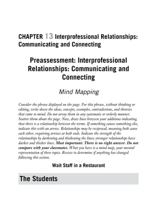 CHAPTER 13 Interprofessional Relationships:
Communicating and Connecting
Preassessment: Interprofessional
Relationships: Communicating and
Connecting
Mind Mapping
Consider the phrase displayed on the page. For this phrase, without thinking or
editing, write down the ideas, concepts, examples, contradictions, and theories
that come to mind. Do not array them in any systematic or orderly manner.
Scatter them about the page. Now, draw lines between your additions indicating
that there is a relationship between the terms. If something causes something else,
indicate this with an arrow. Relationships may be reciprocal, meaning both cause
each other, requiring arrows at both ends. Indicate the strength of the
relationships by darkening and thickening the lines; stronger relationships have
darker and thicker lines. Most important: There is no right answer. Do not
compare with your classmates. What you have is a mind map, your mental
representation of these topics. Review to determine if anything has changed
following this section.
Wait Staff in a Restaurant
The Students
 