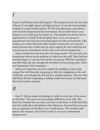 I
Dana S. had Heard about the hospital. The hospital was not for the faint
of heart. It was high volume and high pressure. It was the lead teaching
hospital in a major health system. World-class physicians, procedures,
and research characterized the environment. If you didn’t know your
business, you would soon be found out. The hospital was known for its
rapid turnover of staff. In the hospital, there was a core group of
practitioners who had survived and prospered in this environment. Like
soldiers on a battle-field who didn’t bother to learn the new recruits’
names because they would soon be dead, support for new staff from the
core group was nonexistent. In fact, they were almost antagonistic.
Dana watched how the new hire was being treated. The new hire was
foundering without much guidance or help from the staff. Dana had just
recently begun to earn the trust of the core group. With her experience
and their help, the job, though still stressful, was becoming easier. Dana
was beginning to feel competent.
Dana now found the new hire outside the building on her break
crying. She told Dana she was going to offer her resignation at the end
of the day, even though she did not have another position. The new hire
told Dana that her impending wedding would now be put on hold until
she found another position.
II
Ivan T. did just about everything he could to avoid one of the nurses
on the floor. The nurse was exceedingly difficult to work with. She
knew her business but was often curt and overly blunt, as if she had little
time for small talk or foolishness. One afternoon, Ivan and the nurse got
into an argument on the floor over a small matter. The incident only
lasted a few minutes, and in Ivan’s mind, it was just a professional
disagreement.
 
