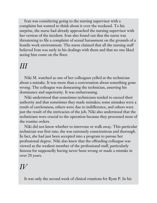 Ivan was considering going to the nursing supervisor with a
complaint but wanted to think about it over the weekend. To his
surprise, the nurse had already approached the nursing supervisor with
her version of the incident. Ivan also found out that the nurse was
threatening to file a complaint of sexual harassment on the grounds of a
hostile work environment. The nurse claimed that all the nursing staff
believed Ivan was surly in his dealings with them and that no one liked
seeing him come on the floor.
III
Niki M. watched as one of her colleagues yelled at the technician
about a mistake. It was more than a conversation about something gone
wrong. The colleague was demeaning the technician, asserting his
dominance and superiority. It was embarrassing.
Niki understood that sometimes technicians tended to exceed their
authority and that sometimes they made mistakes; some mistakes were a
result of carelessness, others were due to indifference, and others were
just the result of the intricacies of the job. Niki also understood that the
technicians were crucial to the operation because they processed most of
the routine orders.
Niki did not know whether to intervene or walk away. This particular
technician was first rate; she was extremely conscientious and thorough.
In fact, she had just been accepted into a program to pursue her
professional degree. Niki also knew that the offending colleague was
viewed as the weakest member of the professional staff, particularly
famous for supposedly having never been wrong or made a mistake in
over 20 years.
IV
It was only the second week of clinical rotations for Ryan P. In his
 