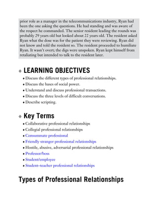 prior role as a manager in the telecommunications industry, Ryan had
been the one asking the questions. He had standing and was aware of
the respect he commanded. The senior resident leading the rounds was
probably 29 years old but looked about 22 years old. The resident asked
Ryan what the dose was for the patient they were reviewing. Ryan did
not know and told the resident so. The resident proceeded to humiliate
Ryan. It wasn’t overt; the digs were unspoken. Ryan kept himself from
retaliating but intended to talk to the resident later.
LEARNING OBJECTIVES
Discuss the different types of professional relationships.
Discuss the bases of social power.
Understand and discuss professional transactions.
Discuss the three levels of difficult conversations.
Describe scripting.
Key Terms
Collaborative professional relationships
Collegial professional relationships
Consummate professional
Friendly stranger professional relationships
Hostile, abusive, adversarial professional relationships
Professor/boss
Student/employee
Student–teacher professional relationships
Types of Professional Relationships
 