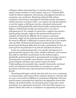 colleagues without alienating them, to control certain emotions, to
express certain emotions, to read a patient, and so on. Technical skills
rendered without compassion, discernment, and judgment describes an
occupation, not a profession. Rendering technical skills without
compassion, discernment, and judgment diminishes quality and impacts
clinical outcomes. Learning to drive a car requires not only knowing how
to start the engine or shift gears, but also a situational and personal
awareness of being behind the wheel that forestalls creating chaos on the
highway. Professionalism mandates personal growth as a precursor to
professional growth. For example, if a person has a negative bias toward a
specific group of people, might not the professional demand to be
empathic and altruistic be difficult? Or, if a person is extremely
narcissistic, might not the professional demand to accept accountability
for errors be difficult? A dulled pair of scissors will not cut if you sharpen
only one blade. Professional development (technical skills) without
personal growth (human skills) does not make a professional. In short, you
cannot separate the professional service from the individual who delivers it.
In this text, professional growth is very specific and targeted. It is
personal growth targeted at the values, attitudes, behaviors, and emotions
that make an individual a professional, not the technical aspects.
Specifically, professional growth is personal growth and change aimed at
becoming more accountable, more altruistic, and more dutiful with
greater integrity and honor and a greater respect for others.
Understanding your personality type, cognitive frameworks, emotional
world, and tendencies and expectations as a member of a certain
generation is the first step to personal growth and thus professional
growth.
Personal growth begins with the idea that each of us is on a continuum
as a human being, with certain beliefs, emotions, behaviors, and traits that
are more or less useful in fulfilling our professional obligations. Personal
growth requires extracting from experience the appropriate lessons that
enhance our professionalism. An interaction gone wrong with a senior
practitioner is an opportunity for growth. A less than kind response to a
patient’s family that results in a complaint is an opportunity for growth.
 