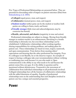 Five Types of Professional Relationships are presented below. They are
presented in descending order of impact on patient outcomes (Data from
Schmalenberg et al. 2005):
Collegial (equal power, trust, and respect)
Collaborative (mutual power, trust, and respect)
Student–teacher (either party can be the student or teacher; both
parties are willing to listen, teach, and learn)
Friendly stranger (little trust and acknowledgement, may be
courteous but formal)
Hostile, adversarial, and abusive (negativity in tone and action)
Professional relationships are subject to change. Moving from friendly
stranger to student–teacher is an enhancement. Devolving to a hostile
relationship is obviously not, but even these relationships can be
rehabilitated. Collaborative relationships reflect working together,
sharing responsibilities for solving problems, and making plans for
patient care. These relationships are based on trust, respect, teamwork,
and open communication. Trust derives from meeting others’
expectations and knowing that the other professional has integrity. Even
if a colleague is not likeable, he or she deserves respect. An example of
respect is having a colleague take your recommendation without verifying
or confirming your work because it is you who made it. Open
communication is the ability to say what needs to be said because the
patient comes first, not egos. It is the ability to question and be
questioned without defensiveness. Teamwork is the movement of
collaboration from individual relationships to all professionals involved.
Collegial relationships have all the features of collaborative relationships
with the added dimension of equality. Equality of professional
relationships rests on the understanding that each discipline involved in
patient care has a unique and essential perspective.
Power
 
