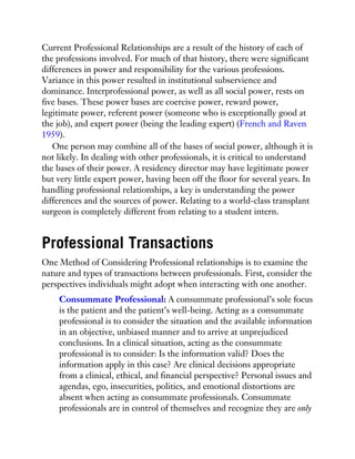 Current Professional Relationships are a result of the history of each of
the professions involved. For much of that history, there were significant
differences in power and responsibility for the various professions.
Variance in this power resulted in institutional subservience and
dominance. Interprofessional power, as well as all social power, rests on
five bases. These power bases are coercive power, reward power,
legitimate power, referent power (someone who is exceptionally good at
the job), and expert power (being the leading expert) (French and Raven
1959).
One person may combine all of the bases of social power, although it is
not likely. In dealing with other professionals, it is critical to understand
the bases of their power. A residency director may have legitimate power
but very little expert power, having been off the floor for several years. In
handling professional relationships, a key is understanding the power
differences and the sources of power. Relating to a world-class transplant
surgeon is completely different from relating to a student intern.
Professional Transactions
One Method of Considering Professional relationships is to examine the
nature and types of transactions between professionals. First, consider the
perspectives individuals might adopt when interacting with one another.
Consummate Professional: A consummate professional’s sole focus
is the patient and the patient’s well-being. Acting as a consummate
professional is to consider the situation and the available information
in an objective, unbiased manner and to arrive at unprejudiced
conclusions. In a clinical situation, acting as the consummate
professional is to consider: Is the information valid? Does the
information apply in this case? Are clinical decisions appropriate
from a clinical, ethical, and financial perspective? Personal issues and
agendas, ego, insecurities, politics, and emotional distortions are
absent when acting as consummate professionals. Consummate
professionals are in control of themselves and recognize they are only
 