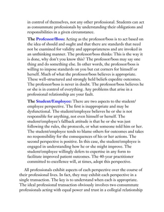 in control of themselves, not any other professional. Students can act
as consummate professionals by understanding their obligations and
responsibilities in a given circumstance.
The Professor/Boss: Acting as the professor/boss is to act based on
the idea of should and ought and that there are standards that need
not be examined for validity and appropriateness and are invoked in
an unthinking manner. The professor/boss thinks: This is the way it
is done, why don’t you know this? The professor/boss may say one
thing and do something else. In other words, the professor/boss is
willing to impose standards on you but cut corners for himself or
herself. Much of what the professor/boss believes is appropriate.
These well-structured and strongly held beliefs expedite outcomes.
The professor/boss is never in doubt. The professor/boss believes he
or she is in control of everything. Any problems that arise in a
professional relationship are your fault.
The Student/Employee: There are two aspects to the student/
employee perspective. The first is inappropriate and may be
dysfunctional. The student/employee believes he or she is not
responsible for anything, not even himself or herself. The
student/employee’s fallback attitude is that he or she was just
following the rules, the protocols, or what someone told him or her.
The student/employee tends to blame others for outcomes and takes
no responsibility for the consequences of his or her actions. The
second perspective is positive. In this case, the student/employee is
engaged in understanding how he or she might improve. The
student/employee willingly defers to expertise in any form to
facilitate improved patient outcomes. The 40-year practitioner
committed to excellence will, at times, adopt this perspective.
All professionals exhibit aspects of each perspective over the course of
their professional lives. In fact, they may exhibit each perspective in a
single transaction. The key is to understand when each is appropriate.
The ideal professional transaction obviously involves two consummate
professionals acting with equal power and trust in a collegial relationship
 