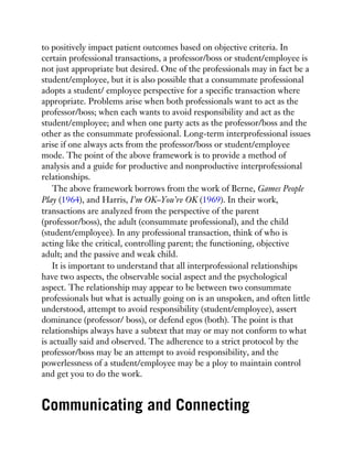 to positively impact patient outcomes based on objective criteria. In
certain professional transactions, a professor/boss or student/employee is
not just appropriate but desired. One of the professionals may in fact be a
student/employee, but it is also possible that a consummate professional
adopts a student/ employee perspective for a specific transaction where
appropriate. Problems arise when both professionals want to act as the
professor/boss; when each wants to avoid responsibility and act as the
student/employee; and when one party acts as the professor/boss and the
other as the consummate professional. Long-term interprofessional issues
arise if one always acts from the professor/boss or student/employee
mode. The point of the above framework is to provide a method of
analysis and a guide for productive and nonproductive interprofessional
relationships.
The above framework borrows from the work of Berne, Games People
Play (1964), and Harris, I’m OK–You’re OK (1969). In their work,
transactions are analyzed from the perspective of the parent
(professor/boss), the adult (consummate professional), and the child
(student/employee). In any professional transaction, think of who is
acting like the critical, controlling parent; the functioning, objective
adult; and the passive and weak child.
It is important to understand that all interprofessional relationships
have two aspects, the observable social aspect and the psychological
aspect. The relationship may appear to be between two consummate
professionals but what is actually going on is an unspoken, and often little
understood, attempt to avoid responsibility (student/employee), assert
dominance (professor/ boss), or defend egos (both). The point is that
relationships always have a subtext that may or may not conform to what
is actually said and observed. The adherence to a strict protocol by the
professor/boss may be an attempt to avoid responsibility, and the
powerlessness of a student/employee may be a ploy to maintain control
and get you to do the work.
Communicating and Connecting
 