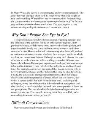 In Many Ways, the World is overconnected and overcommunicated. The
quest for open dialogue often leads to much noise with little insight or
true understanding. What follows are recommendations for improving
the communication and connection between professionals. (The focus is
only on interprofessional communication. The presumption is that
communicating with patients is covered in another venue.)
Why Don’t People See Eye to Eye?
Two professionals consult with one another regarding a patient and
the influence of the patient’s family on a therapeutic regimen. Both
professionals have read the same chart, interacted with the patient, and
interviewed the family and come to distinct conclusions as to the best
course of action. How can this be? In interacting with the world, each of
us makes our own observations, which we then interpret and from which
we draw our unique conclusions. Although we may each observe the same
situation, we will each notice different things, attend to different cues
(generally influenced by our past experiences), and apply our own unique
rules to this situation. These rules have been developed and tested over
time. For example, one person has learned that taking excessive risks is
never warranted, whereas another believes that only he who dares wins.
Finally, the conclusions and recommendations based on our unique
observations and interpretation of events reflect our self-interest, that
which is best or easiest for us or most familiar to us. In dealing with
colleagues, to say that their position is based on their perceptions (and
thus devalue) is to acknowledge the truth, just as our position is based on
our perceptions. Also, we often have beliefs about colleagues that are
counterproductive. For example, we may think they are selfish, naïve,
controlling, irrational, or inexperienced.
Difficult Conversations
Many conversations between professionals are difficult and
 