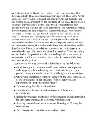 contentious. In any difficult conversation, it helps to understand that
there are actually three conversations occurring. First, there is the “what
happened” conversation. This is about attempting to get the facts right
and coming to an agreement on the substance of the issue. There is also a
“feelings” conversation, which is about trying to understand if our
feelings about the situation are valid, appropriate, and functional. Finally,
these conversations have aspects that touch our identity—our sense of
competence, worthiness, goodness, being loved, self-esteem, and self-
image. Conversations that impinge on our worth as a person often
escalate as we seek to defend our ego. Working through a difficult
conversation requires that we suspend the assumptions that we are right
and the other is wrong, that we know the intentions of the other, and that
the other is to blame. In any difficult conversation, it is important to
remember that the only person we control is ourselves. The standard for
conduct is that of a professional who acknowledges the three levels of
conversation and fosters a learning conversation in pursuit of the best
outcomes for the patient.
A productive learning conversation is facilitated by the following:
Visibly tuning in to the other, establishing a robustness of presence
and engagement by establishing eye contact, adopting an open
posture, facing one another squarely, and being natural and relaxed
Actively and empathically listening; being with the other person as he
or she discusses his or her thoughts, feelings, behaviors, and
experiences; and responding accordingly
Understanding the other’s point of view
Understanding the context and background of the other’s
circumstances
Seeking key messages and themes in the conversation, understanding
the spin being applied, and discerning what is missing
Listening to ourselves to see how we are distorting or filtering the
conversation
Only interrupting when it is useful and appropriate
 