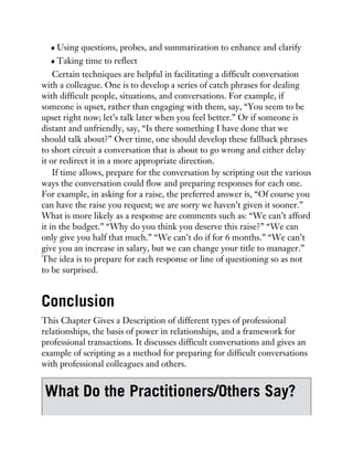 Using questions, probes, and summarization to enhance and clarify
Taking time to reflect
Certain techniques are helpful in facilitating a difficult conversation
with a colleague. One is to develop a series of catch phrases for dealing
with difficult people, situations, and conversations. For example, if
someone is upset, rather than engaging with them, say, “You seem to be
upset right now; let’s talk later when you feel better.” Or if someone is
distant and unfriendly, say, “Is there something I have done that we
should talk about?” Over time, one should develop these fallback phrases
to short circuit a conversation that is about to go wrong and either delay
it or redirect it in a more appropriate direction.
If time allows, prepare for the conversation by scripting out the various
ways the conversation could flow and preparing responses for each one.
For example, in asking for a raise, the preferred answer is, “Of course you
can have the raise you request; we are sorry we haven’t given it sooner.”
What is more likely as a response are comments such as: “We can’t afford
it in the budget.” “Why do you think you deserve this raise?” “We can
only give you half that much.” “We can’t do if for 6 months.” “We can’t
give you an increase in salary, but we can change your title to manager.”
The idea is to prepare for each response or line of questioning so as not
to be surprised.
Conclusion
This Chapter Gives a Description of different types of professional
relationships, the basis of power in relationships, and a framework for
professional transactions. It discusses difficult conversations and gives an
example of scripting as a method for preparing for difficult conversations
with professional colleagues and others.
What Do the Practitioners/Others Say?
 