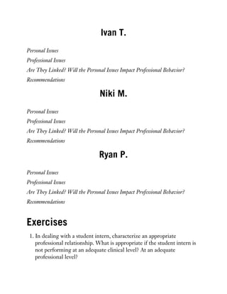 Ivan T.
Personal Issues
Professional Issues
Are They Linked? Will the Personal Issues Impact Professional Behavior?
Recommendations
Niki M.
Personal Issues
Professional Issues
Are They Linked? Will the Personal Issues Impact Professional Behavior?
Recommendations
Ryan P.
Personal Issues
Professional Issues
Are They Linked? Will the Personal Issues Impact Professional Behavior?
Recommendations
Exercises
1. In dealing with a student intern, characterize an appropriate
professional relationship. What is appropriate if the student intern is
not performing at an adequate clinical level? At an adequate
professional level?
 