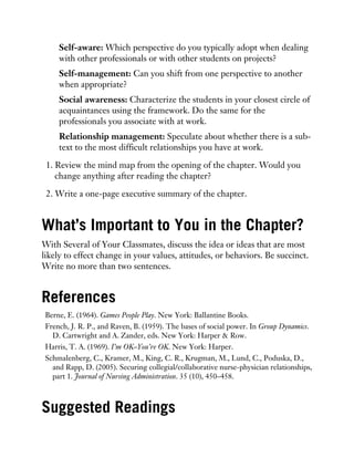 Self-aware: Which perspective do you typically adopt when dealing
with other professionals or with other students on projects?
Self-management: Can you shift from one perspective to another
when appropriate?
Social awareness: Characterize the students in your closest circle of
acquaintances using the framework. Do the same for the
professionals you associate with at work.
Relationship management: Speculate about whether there is a sub-
text to the most difficult relationships you have at work.
1. Review the mind map from the opening of the chapter. Would you
change anything after reading the chapter?
2. Write a one-page executive summary of the chapter.
What’s Important to You in the Chapter?
With Several of Your Classmates, discuss the idea or ideas that are most
likely to effect change in your values, attitudes, or behaviors. Be succinct.
Write no more than two sentences.
References
Berne, E. (1964). Games People Play. New York: Ballantine Books.
French, J. R. P., and Raven, B. (1959). The bases of social power. In Group Dynamics.
D. Cartwright and A. Zander, eds. New York: Harper & Row.
Harris, T. A. (1969). I’m OK–You’re OK. New York: Harper.
Schmalenberg, C., Kramer, M., King, C. R., Krugman, M., Lund, C., Poduska, D.,
and Rapp, D. (2005). Securing collegial/collaborative nurse-physician relationships,
part 1. Journal of Nursing Administration. 35 (10), 450–458.
Suggested Readings
 
