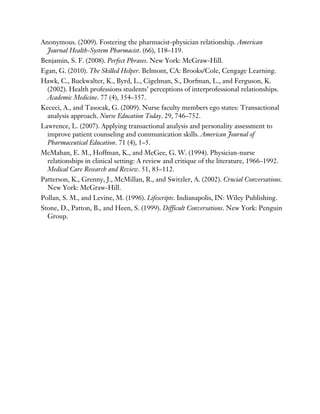 Anonymous. (2009). Fostering the pharmacist-physician relationship. American
Journal Health-System Pharmacist. (66), 118–119.
Benjamin, S. F. (2008). Perfect Phrases. New York: McGraw-Hill.
Egan, G. (2010). The Skilled Helper. Belmont, CA: Brooks/Cole, Cengage Learning.
Hawk, C., Buckwalter, K., Byrd, L., Cigelman, S., Dorfman, L., and Ferguson, K.
(2002). Health professions students’ perceptions of interprofessional relationships.
Academic Medicine. 77 (4), 354–357.
Kececi, A., and Tasocak, G. (2009). Nurse faculty members ego states: Transactional
analysis approach. Nurse Education Today. 29, 746–752.
Lawrence, L. (2007). Applying transactional analysis and personality assessment to
improve patient counseling and communication skills. American Journal of
Pharmaceutical Education. 71 (4), 1–5.
McMahan, E. M., Hoffman, K., and McGee, G. W. (1994). Physician-nurse
relationships in clinical setting: A review and critique of the literature, 1966–1992.
Medical Care Research and Review. 51, 83–112.
Patterson, K., Grenny, J., McMillan, R., and Switzler, A. (2002). Crucial Conversations.
New York: McGraw-Hill.
Pollan, S. M., and Levine, M. (1996). Lifescripts. Indianapolis, IN: Wiley Publishing.
Stone, D., Patton, B., and Heen, S. (1999). Difficult Conversations. New York: Penguin
Group.
 