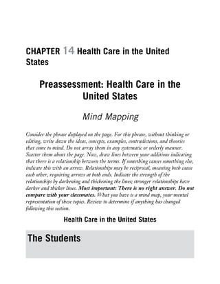 CHAPTER 14 Health Care in the United
States
Preassessment: Health Care in the
United States
Mind Mapping
Consider the phrase displayed on the page. For this phrase, without thinking or
editing, write down the ideas, concepts, examples, contradictions, and theories
that come to mind. Do not array them in any systematic or orderly manner.
Scatter them about the page. Now, draw lines between your additions indicating
that there is a relationship between the terms. If something causes something else,
indicate this with an arrow. Relationships may be reciprocal, meaning both cause
each other, requiring arrows at both ends. Indicate the strength of the
relationships by darkening and thickening the lines; stronger relationships have
darker and thicker lines. Most important: There is no right answer. Do not
compare with your classmates. What you have is a mind map, your mental
representation of these topics. Review to determine if anything has changed
following this section.
Health Care in the United States
The Students
 