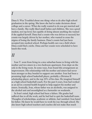I
Dana S. Was Troubled about one thing: what to do after high school
graduation in the spring. She knew she had to make decisions about
college and a career. What she really wanted to do was get married and
have a family. She really liked small babies and children. She was a good
student, not top level, but capable of doing almost anything she wanted
if she applied herself. Dana had a cousin who was driven to succeed; her
cousin was largely driven by her mother, who wanted to erase the
stigma of losing the family business. Dana’s cousin had just been
accepted into medical school. Perhaps health care was a field where
Dana could find a niche. Dana and her cousin were scheduled to have
lunch this week.
II
Ivan T. went from living in a nice suburban home to living with his
mother and two sisters in a two-bedroom apartment. Ivan slept on the
sofa in the living room. In some ways, Ivan found this arrangement an
improvement. His relationship with his mother and sisters had never
been stronger as they bonded to support one another. Ivan had been a
promising high school basketball player, probably a Division II
scholarship player, and in the top 10% of his class. He imagined himself
as a high school basketball coach. For the past 6 years, Ivan had worked
as an aid in a mental health hospital to help support his mother and
sisters. Ironically, Ivan, whose father was an alcoholic, was assigned to
the alcohol unit and moonlighted as a bartender on weekends.
In Ivan’s mind, high school had been a failure. His grades had
suffered due to all the work, and he had had to quit the basketball team.
Thoughts of scholarships, academic or athletic, had vanished. Ivan hated
his father. He knew he would have to work his way through school. He
also knew high school teachers and coaches did not make that much
 