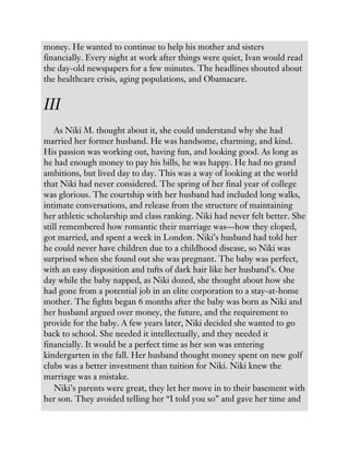 money. He wanted to continue to help his mother and sisters
financially. Every night at work after things were quiet, Ivan would read
the day-old newspapers for a few minutes. The headlines shouted about
the healthcare crisis, aging populations, and Obamacare.
III
As Niki M. thought about it, she could understand why she had
married her former husband. He was handsome, charming, and kind.
His passion was working out, having fun, and looking good. As long as
he had enough money to pay his bills, he was happy. He had no grand
ambitions, but lived day to day. This was a way of looking at the world
that Niki had never considered. The spring of her final year of college
was glorious. The courtship with her husband had included long walks,
intimate conversations, and release from the structure of maintaining
her athletic scholarship and class ranking. Niki had never felt better. She
still remembered how romantic their marriage was—how they eloped,
got married, and spent a week in London. Niki’s husband had told her
he could never have children due to a childhood disease, so Niki was
surprised when she found out she was pregnant. The baby was perfect,
with an easy disposition and tufts of dark hair like her husband’s. One
day while the baby napped, as Niki dozed, she thought about how she
had gone from a potential job in an elite corporation to a stay-at-home
mother. The fights began 6 months after the baby was born as Niki and
her husband argued over money, the future, and the requirement to
provide for the baby. A few years later, Niki decided she wanted to go
back to school. She needed it intellectually, and they needed it
financially. It would be a perfect time as her son was entering
kindergarten in the fall. Her husband thought money spent on new golf
clubs was a better investment than tuition for Niki. Niki knew the
marriage was a mistake.
Niki’s parents were great, they let her move in to their basement with
her son. They avoided telling her “I told you so” and gave her time and
 