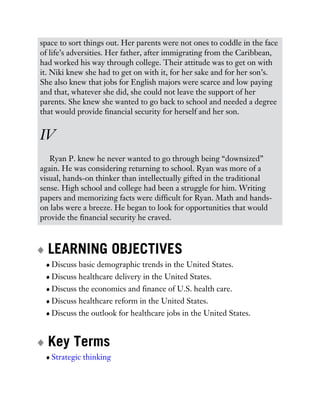 space to sort things out. Her parents were not ones to coddle in the face
of life’s adversities. Her father, after immigrating from the Caribbean,
had worked his way through college. Their attitude was to get on with
it. Niki knew she had to get on with it, for her sake and for her son’s.
She also knew that jobs for English majors were scarce and low paying
and that, whatever she did, she could not leave the support of her
parents. She knew she wanted to go back to school and needed a degree
that would provide financial security for herself and her son.
IV
Ryan P. knew he never wanted to go through being “downsized”
again. He was considering returning to school. Ryan was more of a
visual, hands-on thinker than intellectually gifted in the traditional
sense. High school and college had been a struggle for him. Writing
papers and memorizing facts were difficult for Ryan. Math and hands-
on labs were a breeze. He began to look for opportunities that would
provide the financial security he craved.
LEARNING OBJECTIVES
Discuss basic demographic trends in the United States.
Discuss healthcare delivery in the United States.
Discuss the economics and finance of U.S. health care.
Discuss healthcare reform in the United States.
Discuss the outlook for healthcare jobs in the United States.
Key Terms
Strategic thinking
 