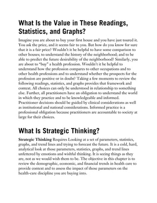 What Is the Value in These Readings,
Statistics, and Graphs?
Imagine you are about to buy your first house and you have just toured it.
You ask the price, and it seems fair to you. But how do you know for sure
that it is a fair price? Wouldn’t it be helpful to have some comparison to
other houses; to understand the history of the neighborhood; and to be
able to predict the future desirability of the neighborhood? Similarly, you
are about to “buy” a health profession. Wouldn’t it be helpful to
understand how the profession compares to other occupations and to
other health professions and to understand whether the prospects for the
profession are positive or in doubt? Taking a few moments to review the
following readings, statistics, and graphs provides that framework and
context. All choices can only be understood in relationship to something
else. Further, all practitioners have an obligation to understand the world
in which they practice and to be knowledgeable and informed.
Practitioner decisions should be guided by clinical considerations as well
as institutional and national considerations. Informed practice is a
professional obligation because practitioners are accountable to society at
large for their choices.
What Is Strategic Thinking?
Strategic Thinking Requires Looking at a set of parameters, statistics,
graphs, and trend lines and trying to forecast the future. It is a cold, hard,
analytical look at those parameters, statistics, graphs, and trend lines
unfettered by emotions and wishful thinking. It is seeing things as they
are, not as we would wish them to be. The objective in this chapter is to
review the demographic, economic, and financial trends in health care to
provide context and to assess the impact of those parameters on the
health-care discipline you are buying into.
 
