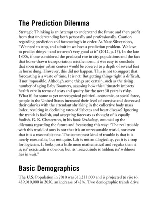 The Prediction Dilemma
Strategic Thinking is an Attempt to understand the future and then profit
from that understanding both personally and professionally. Caution
regarding prediction and forecasting is in order. As Nate Silver notes,
“We need to stop, and admit it: we have a prediction problem. We love
to predict things—and we aren’t very good at it” (2012, p. 13). In the late
1800s, if one considered the predicted rise in city populations and the fact
that horse-drawn transportation was the norm, it was easy to conclude
that soon major urban centers would be covered to a depth of several feet
in horse dung. However, this did not happen. This is not to suggest that
forecasting is a waste of time. It is not. But getting things right is difficult,
if not impossible. Although some things are certain, such as the rising
number of aging Baby Boomers, assessing how this ultimately impacts
health care in terms of costs and quality for the next 30 years is risky.
What if, for some as yet unrecognized political, economic, or social force,
people in the United States increased their level of exercise and decreased
their calories with the attendant shrinking in the collective body mass
index, resulting in declining rates of diabetes and heart disease? Ignoring
the trends is foolish, and accepting forecasts as thought of is equally
foolish. G. K. Chesterton, in his book Orthodoxy, summed up the
dilemma regarding the future and forecasting this way: “The real trouble
with this world of ours is not that it is an unreasonable world, nor even
that it is a reasonable one. The commonest kind of trouble is that it is
nearly reasonable, but not quite. Life is not an illogicality, yet it is a trap
for logicians. It looks just a little more mathematical and regular than it
is; its’ exactitude is obvious; but its’ inexactitude is hidden; its’ wildness
lies in wait.”
Basic Demographics
The U.S. Population in 2010 was 310,233,000 and is projected to rise to
439,010,000 in 2050, an increase of 42%. Two demographic trends drive
 