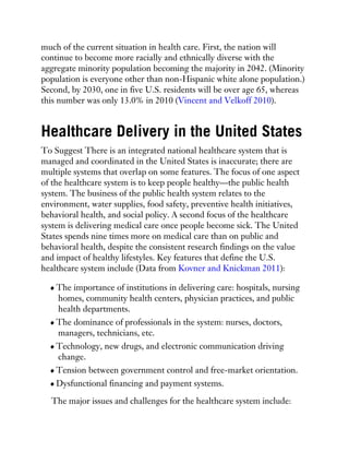 much of the current situation in health care. First, the nation will
continue to become more racially and ethnically diverse with the
aggregate minority population becoming the majority in 2042. (Minority
population is everyone other than non-Hispanic white alone population.)
Second, by 2030, one in five U.S. residents will be over age 65, whereas
this number was only 13.0% in 2010 (Vincent and Velkoff 2010).
Healthcare Delivery in the United States
To Suggest There is an integrated national healthcare system that is
managed and coordinated in the United States is inaccurate; there are
multiple systems that overlap on some features. The focus of one aspect
of the healthcare system is to keep people healthy—the public health
system. The business of the public health system relates to the
environment, water supplies, food safety, preventive health initiatives,
behavioral health, and social policy. A second focus of the healthcare
system is delivering medical care once people become sick. The United
States spends nine times more on medical care than on public and
behavioral health, despite the consistent research findings on the value
and impact of healthy lifestyles. Key features that define the U.S.
healthcare system include (Data from Kovner and Knickman 2011):
The importance of institutions in delivering care: hospitals, nursing
homes, community health centers, physician practices, and public
health departments.
The dominance of professionals in the system: nurses, doctors,
managers, technicians, etc.
Technology, new drugs, and electronic communication driving
change.
Tension between government control and free-market orientation.
Dysfunctional financing and payment systems.
The major issues and challenges for the healthcare system include:
 