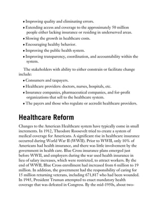 Improving quality and eliminating errors.
Extending access and coverage to the approximately 50 million
people either lacking insurance or residing in underserved areas.
Slowing the growth in healthcare costs.
Encouraging healthy behavior.
Improving the public health system.
Improving transparency, coordination, and accountability within the
system.
The stakeholders with ability to either constrain or facilitate change
include:
Consumers and taxpayers.
Healthcare providers: doctors, nurses, hospitals, etc.
Insurance companies, pharmaceutical companies, and for-profit
organizations that sell to the healthcare system.
The payers and those who regulate or accredit healthcare providers.
Healthcare Reform
Changes to the American Healthcare system have typically come in small
increments. In 1912, Theodore Roosevelt tried to create a system of
medical coverage for Americans. A significant rise in healthcare insurance
occurred during World War II (WWII). Prior to WWII, only 10% of
Americans had health insurance, and there was little involvement by the
government in health care. Blue Cross insurance plans emerged just
before WWII, and employers during the war used health insurance in
lieu of salary increases, which were restricted, to attract workers. By the
end of WWII, Blue Cross enrollment had increased from 6 million to 19
million. In addition, the government had the responsibility of caring for
15 million returning veterans, including 671,817 who had been wounded.
In 1945, President Truman attempted to enact mandatory health
coverage that was defeated in Congress. By the mid-1950s, about two-
 