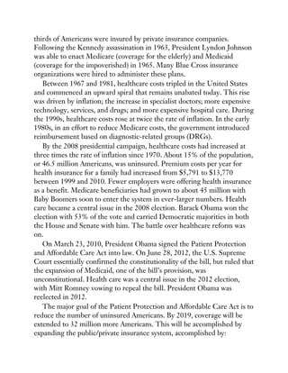 thirds of Americans were insured by private insurance companies.
Following the Kennedy assassination in 1963, President Lyndon Johnson
was able to enact Medicare (coverage for the elderly) and Medicaid
(coverage for the impoverished) in 1965. Many Blue Cross insurance
organizations were hired to administer these plans.
Between 1967 and 1981, healthcare costs tripled in the United States
and commenced an upward spiral that remains unabated today. This rise
was driven by inflation; the increase in specialist doctors; more expensive
technology, services, and drugs; and more expensive hospital care. During
the 1990s, healthcare costs rose at twice the rate of inflation. In the early
1980s, in an effort to reduce Medicare costs, the government introduced
reimbursement based on diagnostic-related groups (DRGs).
By the 2008 presidential campaign, healthcare costs had increased at
three times the rate of inflation since 1970. About 15% of the population,
or 46.5 million Americans, was uninsured. Premium costs per year for
health insurance for a family had increased from $5,791 to $13,770
between 1999 and 2010. Fewer employers were offering health insurance
as a benefit. Medicare beneficiaries had grown to about 45 million with
Baby Boomers soon to enter the system in ever-larger numbers. Health
care became a central issue in the 2008 election. Barack Obama won the
election with 53% of the vote and carried Democratic majorities in both
the House and Senate with him. The battle over healthcare reform was
on.
On March 23, 2010, President Obama signed the Patient Protection
and Affordable Care Act into law. On June 28, 2012, the U.S. Supreme
Court essentially confirmed the constitutionality of the bill, but ruled that
the expansion of Medicaid, one of the bill’s provision, was
unconstitutional. Health care was a central issue in the 2012 election,
with Mitt Romney vowing to repeal the bill. President Obama was
reelected in 2012.
The major goal of the Patient Protection and Affordable Care Act is to
reduce the number of uninsured Americans. By 2019, coverage will be
extended to 32 million more Americans. This will be accomplished by
expanding the public/private insurance system, accomplished by:
 