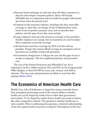 Internet-based exchanges in each state that will allow consumers to
shop for and compare insurance policies. Rates will be kept
affordable due to competition and tax credits for people with income
up to four times the poverty level.
Controls on the insurance industry, including who they must offer
coverage to, what they can charge, levels of administrative costs,
levels of out-of-pocket consumer costs, how to describe their
policies, and the type of care they must include.
Large employers must provide insurance coverage or face penalties.
Smaller employers are exempt, but tax incentives are used to induce
these companies to provide coverage.
All Americans must have coverage by 2014 or be hit with tax
penalties. People who cannot afford coverage are exempted, and tax
incentives are available to help with premiums.
Government changes how it will pay for care and the type of care it
accepts as adequate. The law emphasized primary and preventive
care.
The cost of the Patient Protection and Affordable Care Act is
estimated to be $1.1 trillion between 2012 and 2021 by the Congressional
Office Budget, or about $3,500 for every man, woman, and child in
America. The true costs and projections are likely to vary from this
estimate (Parks 2012).
The Economics of American Health Care
Health Care, Like all Industries, is shaped by various economic forces.
One assumption permeating much of the current debate is whether
health care can be shaped by market forces rather than government
intervention. To be shaped by market forces, health care needs to behave
like other competitive markets. The question is whether health care is
such a market. Prior to addressing this question, a minimal understanding
of the four typical market structures is required. Descriptions of the four
 