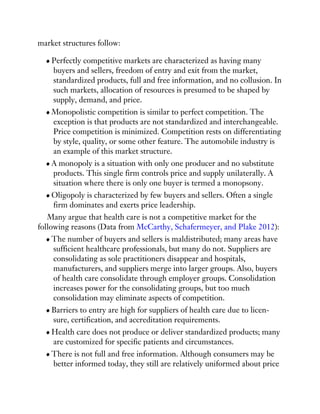 market structures follow:
Perfectly competitive markets are characterized as having many
buyers and sellers, freedom of entry and exit from the market,
standardized products, full and free information, and no collusion. In
such markets, allocation of resources is presumed to be shaped by
supply, demand, and price.
Monopolistic competition is similar to perfect competition. The
exception is that products are not standardized and interchangeable.
Price competition is minimized. Competition rests on differentiating
by style, quality, or some other feature. The automobile industry is
an example of this market structure.
A monopoly is a situation with only one producer and no substitute
products. This single firm controls price and supply unilaterally. A
situation where there is only one buyer is termed a monopsony.
Oligopoly is characterized by few buyers and sellers. Often a single
firm dominates and exerts price leadership.
Many argue that health care is not a competitive market for the
following reasons (Data from McCarthy, Schafermeyer, and Plake 2012):
The number of buyers and sellers is maldistributed; many areas have
sufficient healthcare professionals, but many do not. Suppliers are
consolidating as sole practitioners disappear and hospitals,
manufacturers, and suppliers merge into larger groups. Also, buyers
of health care consolidate through employer groups. Consolidation
increases power for the consolidating groups, but too much
consolidation may eliminate aspects of competition.
Barriers to entry are high for suppliers of health care due to licen-
sure, certification, and accreditation requirements.
Health care does not produce or deliver standardized products; many
are customized for specific patients and circumstances.
There is not full and free information. Although consumers may be
better informed today, they still are relatively uniformed about price
 
