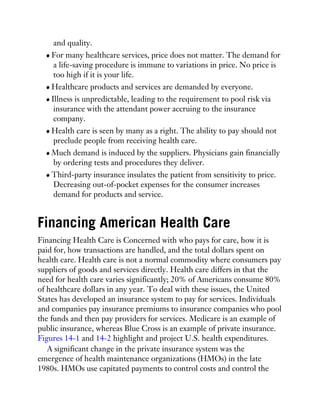 and quality.
For many healthcare services, price does not matter. The demand for
a life-saving procedure is immune to variations in price. No price is
too high if it is your life.
Healthcare products and services are demanded by everyone.
Illness is unpredictable, leading to the requirement to pool risk via
insurance with the attendant power accruing to the insurance
company.
Health care is seen by many as a right. The ability to pay should not
preclude people from receiving health care.
Much demand is induced by the suppliers. Physicians gain financially
by ordering tests and procedures they deliver.
Third-party insurance insulates the patient from sensitivity to price.
Decreasing out-of-pocket expenses for the consumer increases
demand for products and service.
Financing American Health Care
Financing Health Care is Concerned with who pays for care, how it is
paid for, how transactions are handled, and the total dollars spent on
health care. Health care is not a normal commodity where consumers pay
suppliers of goods and services directly. Health care differs in that the
need for health care varies significantly; 20% of Americans consume 80%
of healthcare dollars in any year. To deal with these issues, the United
States has developed an insurance system to pay for services. Individuals
and companies pay insurance premiums to insurance companies who pool
the funds and then pay providers for services. Medicare is an example of
public insurance, whereas Blue Cross is an example of private insurance.
Figures 14-1 and 14-2 highlight and project U.S. health expenditures.
A significant change in the private insurance system was the
emergence of health maintenance organizations (HMOs) in the late
1980s. HMOs use capitated payments to control costs and control the
 
