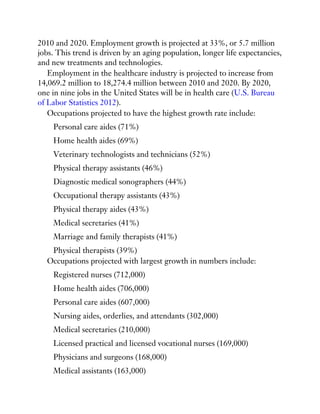 2010 and 2020. Employment growth is projected at 33%, or 5.7 million
jobs. This trend is driven by an aging population, longer life expectancies,
and new treatments and technologies.
Employment in the healthcare industry is projected to increase from
14,069.2 million to 18,274.4 million between 2010 and 2020. By 2020,
one in nine jobs in the United States will be in health care (U.S. Bureau
of Labor Statistics 2012).
Occupations projected to have the highest growth rate include:
Personal care aides (71%)
Home health aides (69%)
Veterinary technologists and technicians (52%)
Physical therapy assistants (46%)
Diagnostic medical sonographers (44%)
Occupational therapy assistants (43%)
Physical therapy aides (43%)
Medical secretaries (41%)
Marriage and family therapists (41%)
Physical therapists (39%)
Occupations projected with largest growth in numbers include:
Registered nurses (712,000)
Home health aides (706,000)
Personal care aides (607,000)
Nursing aides, orderlies, and attendants (302,000)
Medical secretaries (210,000)
Licensed practical and licensed vocational nurses (169,000)
Physicians and surgeons (168,000)
Medical assistants (163,000)
 