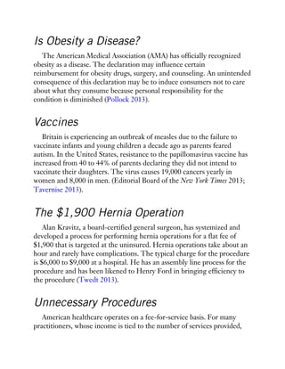 Is Obesity a Disease?
The American Medical Association (AMA) has officially recognized
obesity as a disease. The declaration may influence certain
reimbursement for obesity drugs, surgery, and counseling. An unintended
consequence of this declaration may be to induce consumers not to care
about what they consume because personal responsibility for the
condition is diminished (Pollock 2013).
Vaccines
Britain is experiencing an outbreak of measles due to the failure to
vaccinate infants and young children a decade ago as parents feared
autism. In the United States, resistance to the papillomavirus vaccine has
increased from 40 to 44% of parents declaring they did not intend to
vaccinate their daughters. The virus causes 19,000 cancers yearly in
women and 8,000 in men. (Editorial Board of the New York Times 2013;
Tavernise 2013).
The $1,900 Hernia Operation
Alan Kravitz, a board-certified general surgeon, has systemized and
developed a process for performing hernia operations for a flat fee of
$1,900 that is targeted at the uninsured. Hernia operations take about an
hour and rarely have complications. The typical charge for the procedure
is $6,000 to $9,000 at a hospital. He has an assembly line process for the
procedure and has been likened to Henry Ford in bringing efficiency to
the procedure (Twedt 2013).
Unnecessary Procedures
American healthcare operates on a fee-for-service basis. For many
practitioners, whose income is tied to the number of services provided,
 