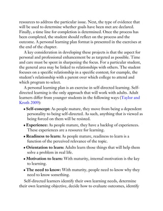 resources to address the particular issue. Next, the type of evidence that
will be used to determine whether goals have been met are declared.
Finally, a time line for completion is determined. Once the process has
been completed, the student should reflect on the process and the
outcome. A personal learning plan format is presented in the exercises at
the end of the chapter.
A key consideration in developing these projects is that the aspect for
personal and professional enhancement be as targeted as possible. Time
and care must be spent in sharpening the focus. For a particular student,
the general area may be linked to relationships with others. The student
focuses on a specific relationship in a specific context; for example, the
student’s relationship with a parent over which college to attend and
which program to select.
A personal learning plan is an exercise in self-directed learning. Self-
directed learning is the only approach that will work with adults. Adult
learners differ from younger students in the following ways (Taylor and
Kroth 2009):
Self-concept: As people mature, they move from being a dependent
personality to being self-directed. As such, anything that is viewed as
being forced on them will be resisted.
Experience: As people mature, they have a backlog of experiences.
These experiences are a resource for learning.
Readiness to learn: As people mature, readiness to learn is a
function of the perceived relevance of the topic.
Orientation to learn: Adults learn those things that will help them
solve a problem in real life.
Motivation to learn: With maturity, internal motivation is the key
to learning.
The need to know: With maturity, people need to know why they
need to know something.
Self-directed learners identify their own learning needs, determine
their own learning objective, decide how to evaluate outcomes, identify
 