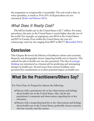 the temptation to overprescribe is irresistible. The end result is that, in
some specialties, as much as 10 to 20% of all procedures are not
warranted. (Eisler and Hansen 2013).
What Does It Really Cost?
The bill for health care in the United States is $2.7 trillion. For many
procedures, the price in the United States is much higher than the rest of
the world. For example, an angiogram costs $914 in the United States
and $35 in Canada. Even within the United States the cost of a
colonoscopy varies by city ranging from $697 to $8,577 (Rosenthal 2013).
Conclusion
This Chapter Reviewed the History of healthcare reform and economic,
financial, and demographic factors impacting health care in America. The
outlook for jobs in health care was also presented. The idea of strategic
thinking was introduced as a framework for predicting and anticipating
changes in health care. Several issues from current headlines were
presented for consideration as to their potential impact on health care.
What Do the Practitioners/Others Say?
For Next Class, be Prepared to discuss the following:
Discuss with a practitioner his or her observations and feelings
about health care in the United States. Also, ask for the
practitioner’s comments and observations regarding his or her
education.
Discuss with a nonprofessional his or her observations and feelings
about health care in the United States; preferably choose someone
who has recently used the system.
 