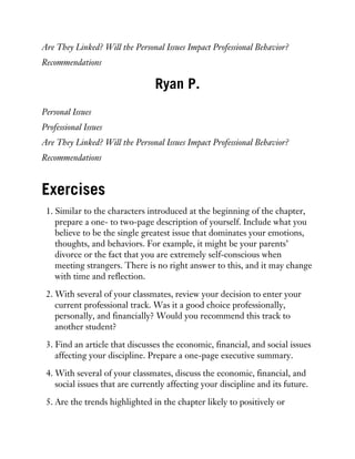 Are They Linked? Will the Personal Issues Impact Professional Behavior?
Recommendations
Ryan P.
Personal Issues
Professional Issues
Are They Linked? Will the Personal Issues Impact Professional Behavior?
Recommendations
Exercises
1. Similar to the characters introduced at the beginning of the chapter,
prepare a one- to two-page description of yourself. Include what you
believe to be the single greatest issue that dominates your emotions,
thoughts, and behaviors. For example, it might be your parents’
divorce or the fact that you are extremely self-conscious when
meeting strangers. There is no right answer to this, and it may change
with time and reflection.
2. With several of your classmates, review your decision to enter your
current professional track. Was it a good choice professionally,
personally, and financially? Would you recommend this track to
another student?
3. Find an article that discusses the economic, financial, and social issues
affecting your discipline. Prepare a one-page executive summary.
4. With several of your classmates, discuss the economic, financial, and
social issues that are currently affecting your discipline and its future.
5. Are the trends highlighted in the chapter likely to positively or
 
