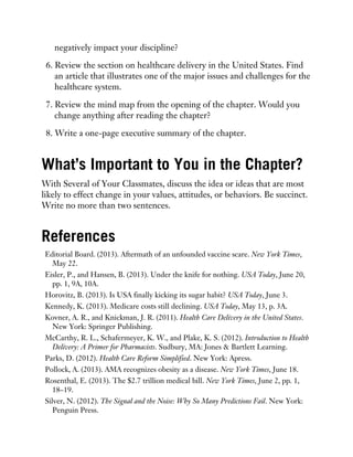 negatively impact your discipline?
6. Review the section on healthcare delivery in the United States. Find
an article that illustrates one of the major issues and challenges for the
healthcare system.
7. Review the mind map from the opening of the chapter. Would you
change anything after reading the chapter?
8. Write a one-page executive summary of the chapter.
What’s Important to You in the Chapter?
With Several of Your Classmates, discuss the idea or ideas that are most
likely to effect change in your values, attitudes, or behaviors. Be succinct.
Write no more than two sentences.
References
Editorial Board. (2013). Aftermath of an unfounded vaccine scare. New York Times,
May 22.
Eisler, P., and Hansen, B. (2013). Under the knife for nothing. USA Today, June 20,
pp. 1, 9A, 10A.
Horovitz, B. (2013). Is USA finally kicking its sugar habit? USA Today, June 3.
Kennedy, K. (2013). Medicare costs still declining. USA Today, May 13, p. 3A.
Kovner, A. R., and Knickman, J. R. (2011). Health Care Delivery in the United States.
New York: Springer Publishing.
McCarthy, R. L., Schafermeyer, K. W., and Plake, K. S. (2012). Introduction to Health
Delivery: A Primer for Pharmacists. Sudbury, MA: Jones & Bartlett Learning.
Parks, D. (2012). Health Care Reform Simplified. New York: Apress.
Pollock, A. (2013). AMA recognizes obesity as a disease. New York Times, June 18.
Rosenthal, E. (2013). The $2.7 trillion medical bill. New York Times, June 2, pp. 1,
18–19.
Silver, N. (2012). The Signal and the Noise: Why So Many Predictions Fail. New York:
Penguin Press.
 
