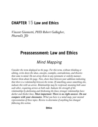 CHAPTER 15 Law and Ethics
Vincent Giannetti, PHD Robert Gallagher,
PharmD, JD
Preassessment: Law and Ethics
Mind Mapping
Consider the term displayed on the page. For this term, without thinking or
editing, write down the ideas, concepts, examples, contradictions, and theories
that come to mind. Do not array them in any systematic or orderly manner.
Scatter them about the page. Now, draw lines between your additions indicating
that there is a relationship between the terms. If something causes something else,
indicate this with an arrow. Relationships may be reciprocal, meaning both cause
each other, requiring arrows at both ends. Indicate the strength of the
relationships by darkening and thickening the lines; stronger relationships have
darker and thicker lines. Most important: There is no right answer. Do not
compare with your classmates. What you have is a mind map, your mental
representation of these topics. Review to determine if anything has changed
following this section.
Ethics
 