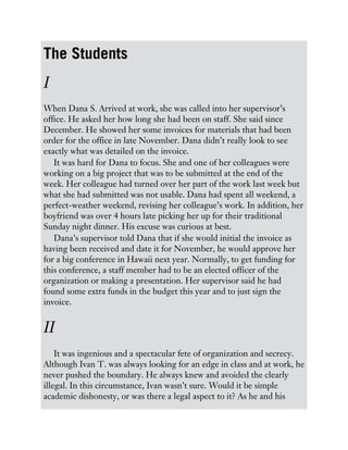 The Students
I
When Dana S. Arrived at work, she was called into her supervisor’s
office. He asked her how long she had been on staff. She said since
December. He showed her some invoices for materials that had been
order for the office in late November. Dana didn’t really look to see
exactly what was detailed on the invoice.
It was hard for Dana to focus. She and one of her colleagues were
working on a big project that was to be submitted at the end of the
week. Her colleague had turned over her part of the work last week but
what she had submitted was not usable. Dana had spent all weekend, a
perfect-weather weekend, revising her colleague’s work. In addition, her
boyfriend was over 4 hours late picking her up for their traditional
Sunday night dinner. His excuse was curious at best.
Dana’s supervisor told Dana that if she would initial the invoice as
having been received and date it for November, he would approve her
for a big conference in Hawaii next year. Normally, to get funding for
this conference, a staff member had to be an elected officer of the
organization or making a presentation. Her supervisor said he had
found some extra funds in the budget this year and to just sign the
invoice.
II
It was ingenious and a spectacular fete of organization and secrecy.
Although Ivan T. was always looking for an edge in class and at work, he
never pushed the boundary. He always knew and avoided the clearly
illegal. In this circumstance, Ivan wasn’t sure. Would it be simple
academic dishonesty, or was there a legal aspect to it? As he and his
 