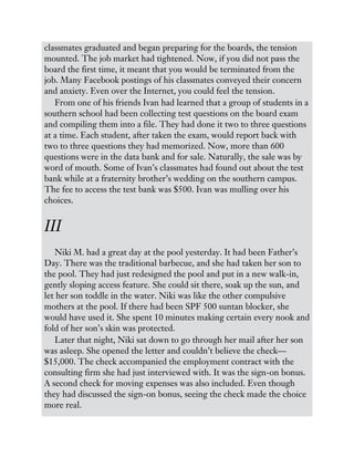 classmates graduated and began preparing for the boards, the tension
mounted. The job market had tightened. Now, if you did not pass the
board the first time, it meant that you would be terminated from the
job. Many Facebook postings of his classmates conveyed their concern
and anxiety. Even over the Internet, you could feel the tension.
From one of his friends Ivan had learned that a group of students in a
southern school had been collecting test questions on the board exam
and compiling them into a file. They had done it two to three questions
at a time. Each student, after taken the exam, would report back with
two to three questions they had memorized. Now, more than 600
questions were in the data bank and for sale. Naturally, the sale was by
word of mouth. Some of Ivan’s classmates had found out about the test
bank while at a fraternity brother’s wedding on the southern campus.
The fee to access the test bank was $500. Ivan was mulling over his
choices.
III
Niki M. had a great day at the pool yesterday. It had been Father’s
Day. There was the traditional barbecue, and she had taken her son to
the pool. They had just redesigned the pool and put in a new walk-in,
gently sloping access feature. She could sit there, soak up the sun, and
let her son toddle in the water. Niki was like the other compulsive
mothers at the pool. If there had been SPF 500 suntan blocker, she
would have used it. She spent 10 minutes making certain every nook and
fold of her son’s skin was protected.
Later that night, Niki sat down to go through her mail after her son
was asleep. She opened the letter and couldn’t believe the check—
$15,000. The check accompanied the employment contract with the
consulting firm she had just interviewed with. It was the sign-on bonus.
A second check for moving expenses was also included. Even though
they had discussed the sign-on bonus, seeing the check made the choice
more real.
 