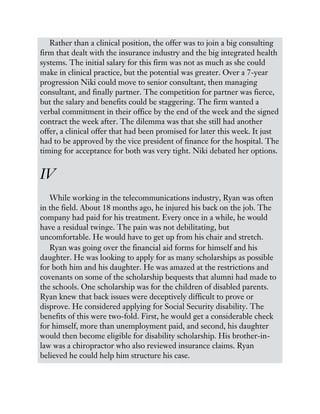 Rather than a clinical position, the offer was to join a big consulting
firm that dealt with the insurance industry and the big integrated health
systems. The initial salary for this firm was not as much as she could
make in clinical practice, but the potential was greater. Over a 7-year
progression Niki could move to senior consultant, then managing
consultant, and finally partner. The competition for partner was fierce,
but the salary and benefits could be staggering. The firm wanted a
verbal commitment in their office by the end of the week and the signed
contract the week after. The dilemma was that she still had another
offer, a clinical offer that had been promised for later this week. It just
had to be approved by the vice president of finance for the hospital. The
timing for acceptance for both was very tight. Niki debated her options.
IV
While working in the telecommunications industry, Ryan was often
in the field. About 18 months ago, he injured his back on the job. The
company had paid for his treatment. Every once in a while, he would
have a residual twinge. The pain was not debilitating, but
uncomfortable. He would have to get up from his chair and stretch.
Ryan was going over the financial aid forms for himself and his
daughter. He was looking to apply for as many scholarships as possible
for both him and his daughter. He was amazed at the restrictions and
covenants on some of the scholarship bequests that alumni had made to
the schools. One scholarship was for the children of disabled parents.
Ryan knew that back issues were deceptively difficult to prove or
disprove. He considered applying for Social Security disability. The
benefits of this were two-fold. First, he would get a considerable check
for himself, more than unemployment paid, and second, his daughter
would then become eligible for disability scholarship. His brother-in-
law was a chiropractor who also reviewed insurance claims. Ryan
believed he could help him structure his case.
 