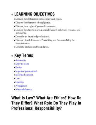 LEARNING OBJECTIVES
Discuss the distinction between law and ethics.
Discuss the elements of negligence.
Discuss your rights if you make an error.
Discuss the duty to warn, nonmaleficence, informed consent, and
autonomy.
Describe an impaired professional.
Discuss Health Insurance Portability and Accountability Act
requirements.
Describe professional boundaries.
Key Terms
Autonomy
Duty to warn
Ethics
Impaired professional
Informed consent
Law
Liability
Negligence
Nonmaleficence
What Is Law? What Are Ethics? How Do
They Differ? What Role Do They Play in
Professional Responsibility?
 