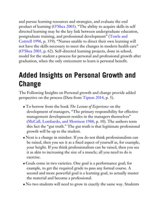 and pursue learning resources and strategies, and evaluate the end
product of learning (O’Shea 2003). “The ability to acquire skills in self
directed learning may be the key link between undergraduate education,
postgraduate training, and professional development” (Towle and
Cottrell 1996, p. 359). “Nurses unable to direct their own learning will
not have the skills necessary to meet the changes in modern health care”
(O’Shea 2003, p. 62). Self-directed learning projects, done in school,
model for the student a process for personal and professional growth after
graduation, when the only enticement to learn is personal benefit.
Added Insights on Personal Growth and
Change
The Following Insights on Personal growth and change provide added
perspective on the process (Data from Tipton 2014, p. 5).
To borrow from the book The Lessons of Experience on the
development of managers, “The primary responsibility for effective
management development resides in the managers themselves”
(McCall, Lombardo, and Morrison 1988, p. 10). The authors term
this fact the “gut truth.” The gut truth is that legitimate professional
growth will be up to the student.
Next is a change in mindset. If you do not think professionalism can
be raised, then you see it as a fixed aspect of yourself as, for example,
your height. If you think professionalism can be raised, then you see
it as akin to increasing the size of a muscle; all you need to do is
exercise.
Goals come in two varieties. One goal is a performance goal; for
example, to get the required grade to pass any formal course. A
second and more powerful goal is a learning goal, to actually master
the material and become a professional.
No two students will need to grow in exactly the same way. Students
 